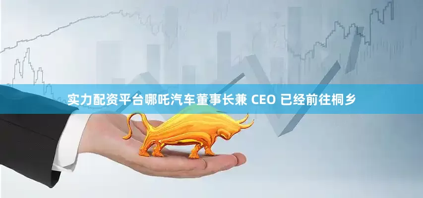 实力配资平台哪吒汽车董事长兼 CEO 已经前往桐乡