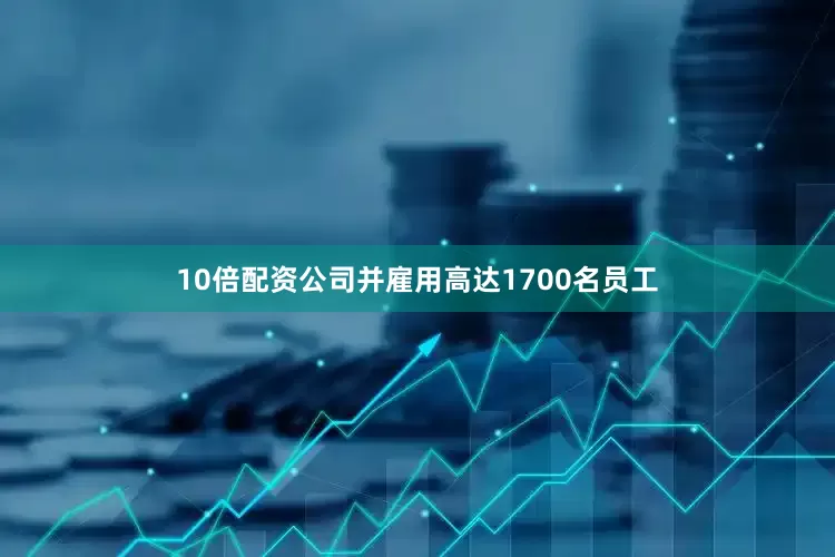 10倍配资公司并雇用高达1700名员工