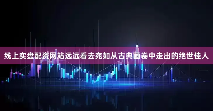 线上实盘配资网站远远看去宛如从古典画卷中走出的绝世佳人