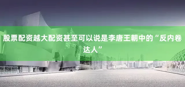 股票配资越大配资甚至可以说是李唐王朝中的“反内卷达人”