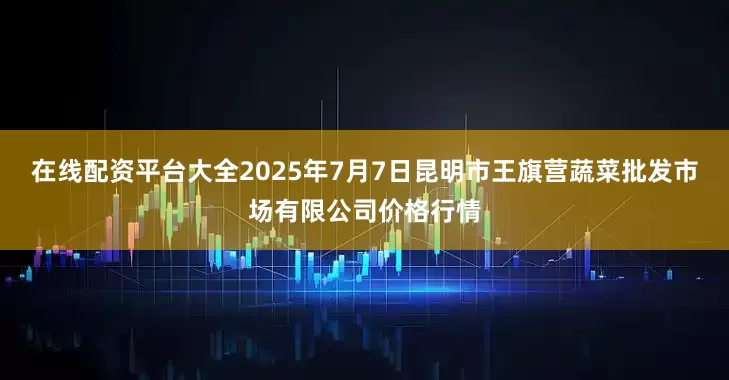 在线配资平台大全2025年7月7日昆明市王旗营蔬菜批发市场有限公司价格行情
