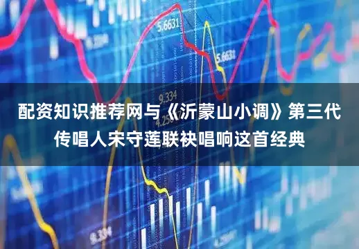 配资知识推荐网与《沂蒙山小调》第三代传唱人宋守莲联袂唱响这首经典