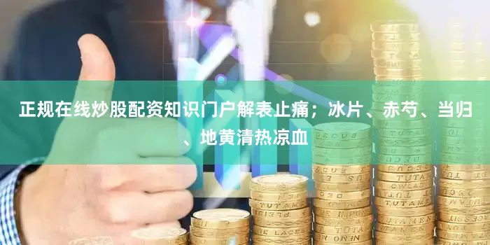正规在线炒股配资知识门户解表止痛；冰片、赤芍、当归、地黄清热凉血