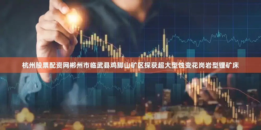 杭州股票配资网郴州市临武县鸡脚山矿区探获超大型蚀变花岗岩型锂矿床