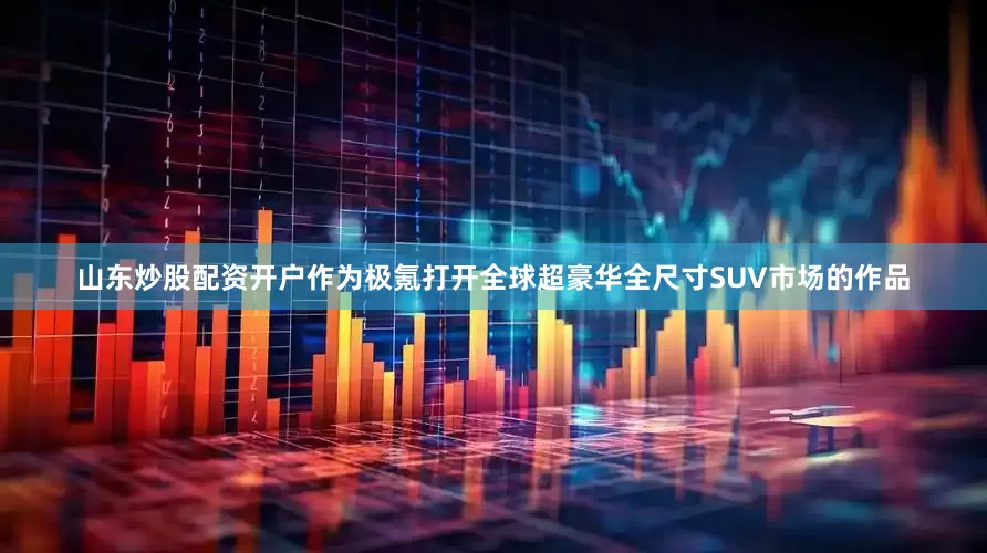 山东炒股配资开户作为极氪打开全球超豪华全尺寸SUV市场的作品