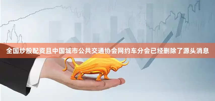 全国炒股配资且中国城市公共交通协会网约车分会已经删除了源头消息
