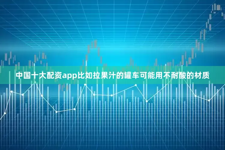 中国十大配资app比如拉果汁的罐车可能用不耐酸的材质