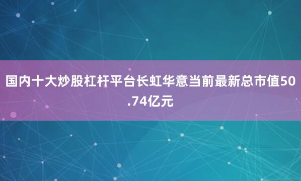国内十大炒股杠杆平台长虹华意当前最新总市值50.74亿元
