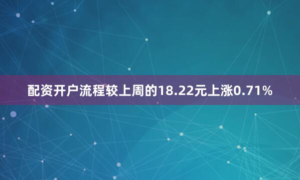 配资开户流程较上周的18.22元上涨0.71%