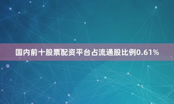 国内前十股票配资平台占流通股比例0.61%