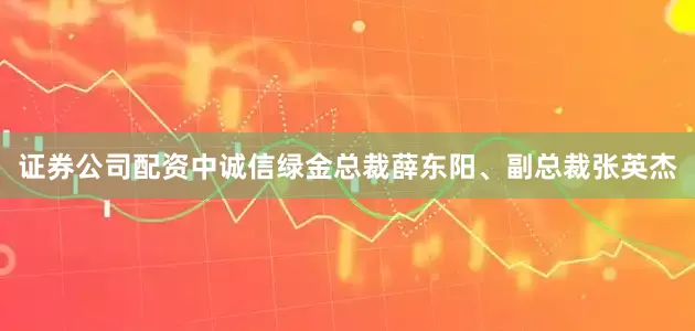 证券公司配资中诚信绿金总裁薛东阳、副总裁张英杰