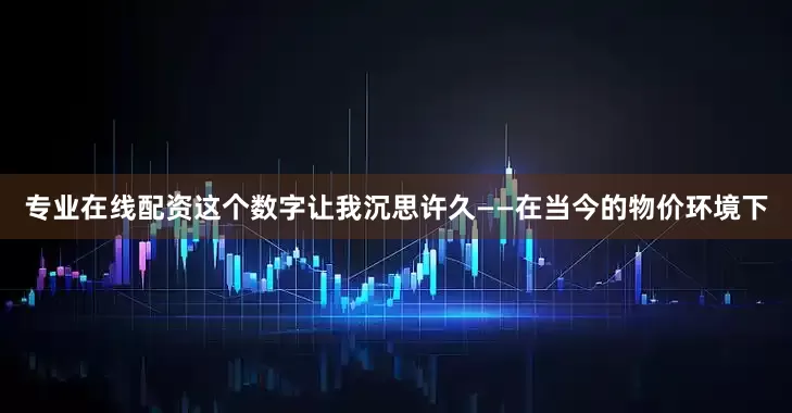 专业在线配资这个数字让我沉思许久——在当今的物价环境下